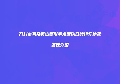 开封市耳朵再造整形手术医院口碑排行榜及名医介绍