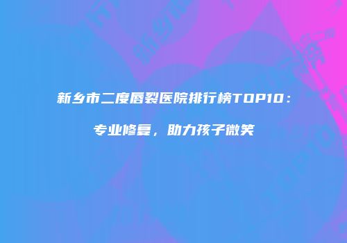 新乡市二度唇裂医院排行榜TOP10：专业修复，助力孩子微笑