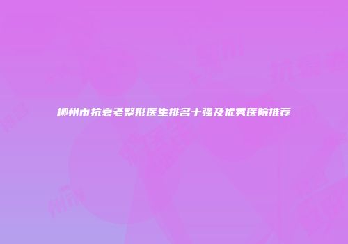 柳州市抗衰老整形医生排名十强及优秀医院推荐