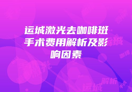 运城激光去咖啡斑手术费用解析及影响因素