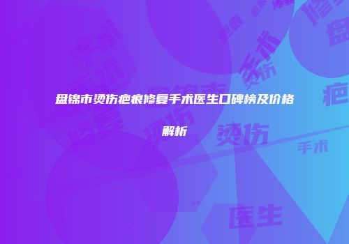 盘锦市烫伤疤痕修复手术医生口碑榜及价格解析