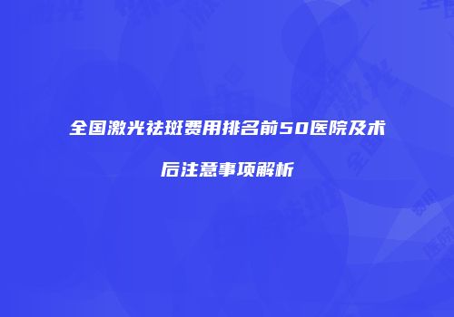 全国激光祛斑费用排名前50医院及术后注意事项解析
