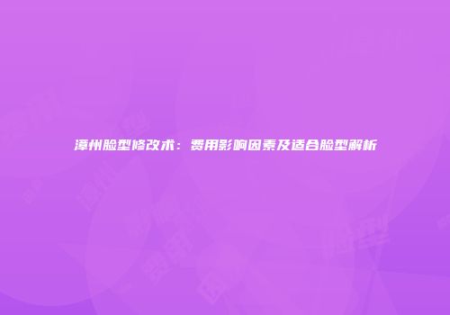漳州脸型修改术：费用影响因素及适合脸型解析