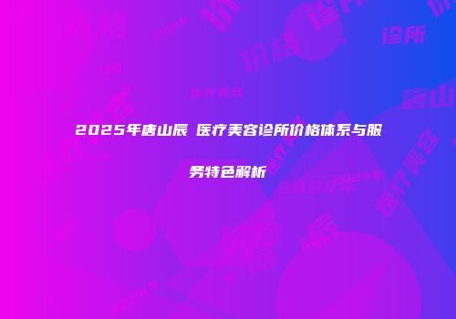 2025年唐山辰芃医疗美容诊所价格体系与服务特色解析