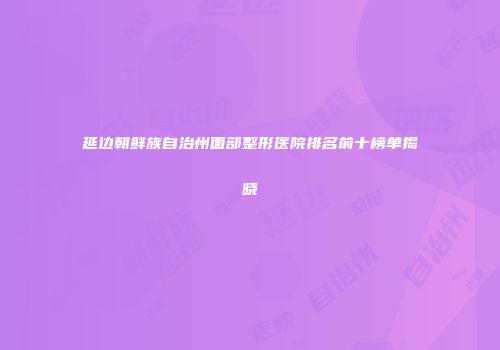 延边朝鲜族自治州面部整形医院排名前十榜单揭晓