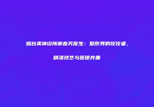烟台美神诊所谢春芳医生：整形界的佼佼者，精湛技艺与医德并重