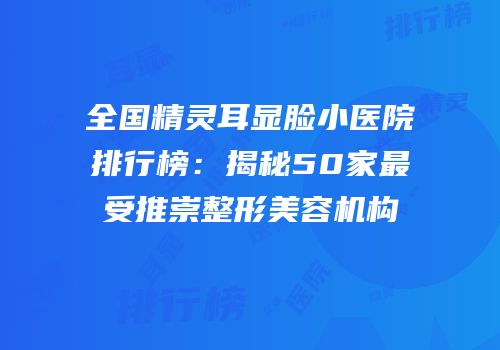 全国精灵耳显脸小医院排行榜：揭秘50家最受推崇整形美容机构