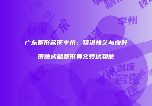 广东整形名医李州：精湛技艺与良好医德成就整形美容领域翘楚