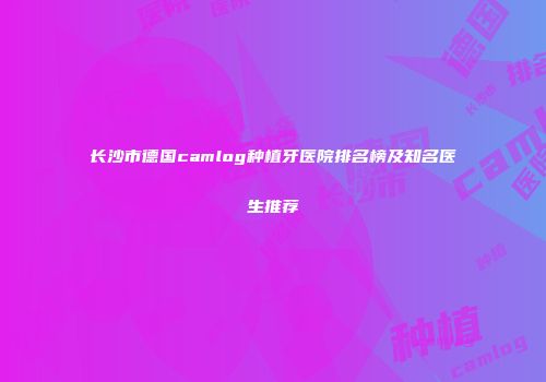 长沙市德国camlog种植牙医院排名榜及知名医生推荐