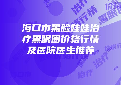海口市黑脸娃娃治疗黑眼圈价格行情及医院医生推荐