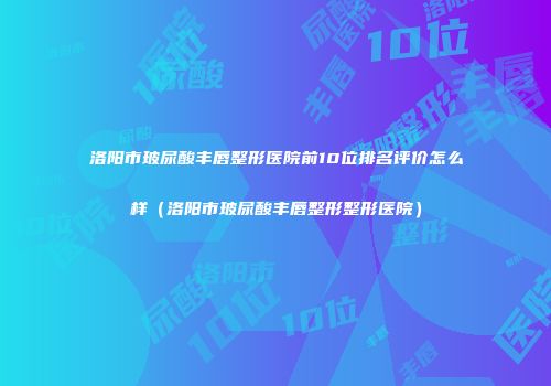 洛阳市玻尿酸丰唇整形医院前10位排名评价怎么样（洛阳市玻尿酸丰唇整形整形医院）