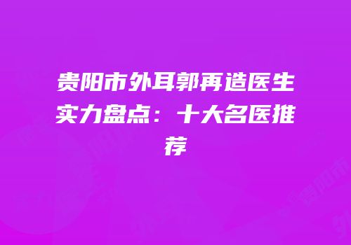 贵阳市外耳郭再造医生实力盘点：十大名医推荐