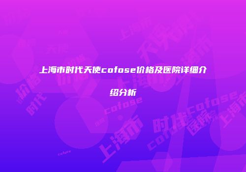 上海市时代天使cofose价格及医院详细介绍分析