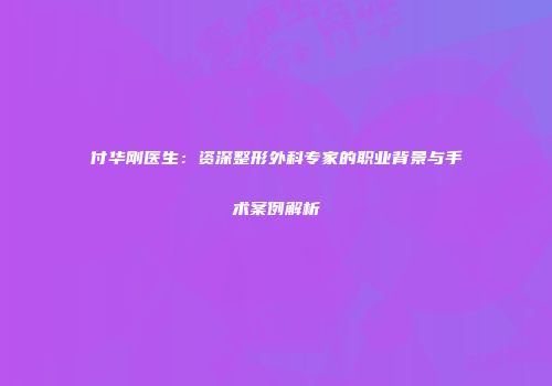 付华刚医生：资深整形外科专家的职业背景与手术案例解析