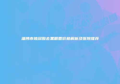 淄博市玻尿酸去黑眼圈价格解析及医院推荐