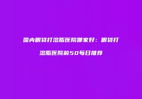 国内眼袋打溶脂医院哪家好：眼袋打溶脂医院前50每日推荐