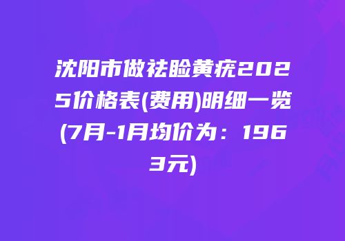 沈阳市做祛睑黄疣2025价格表(费用)明细一览(7月-1月均价为：1963元)