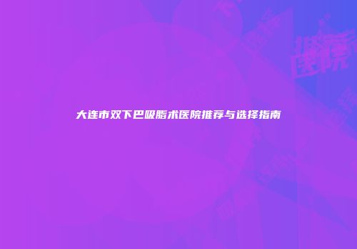 大连市双下巴吸脂术医院推荐与选择指南