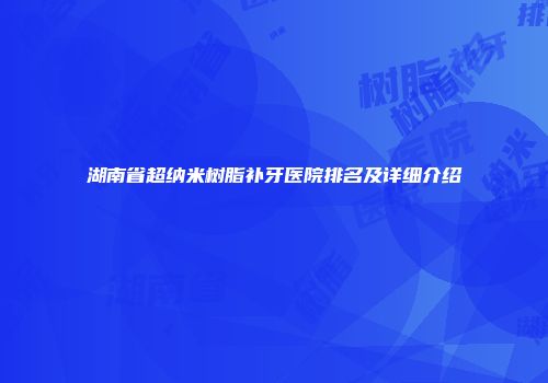 湖南省超纳米树脂补牙医院排名及详细介绍