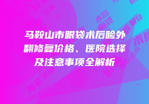 马鞍山市眼袋术后睑外翻修复价格、医院选择及注意事项全解析