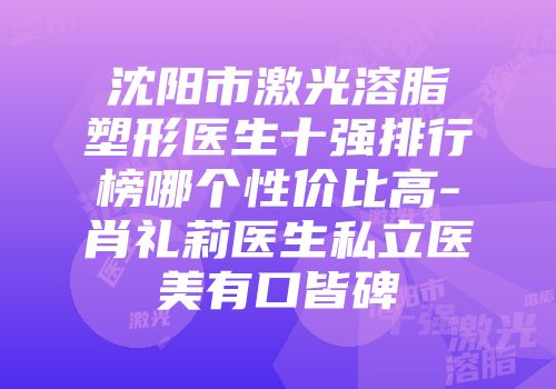 沈阳市激光溶脂塑形医生十强排行榜哪个性价比高-肖礼莉医生私立医美有口皆碑