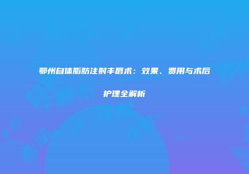 鄂州自体脂肪注射丰唇术：效果、费用与术后护理全解析