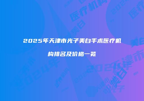2025年天津市光子美白手术医疗机构排名及价格一览