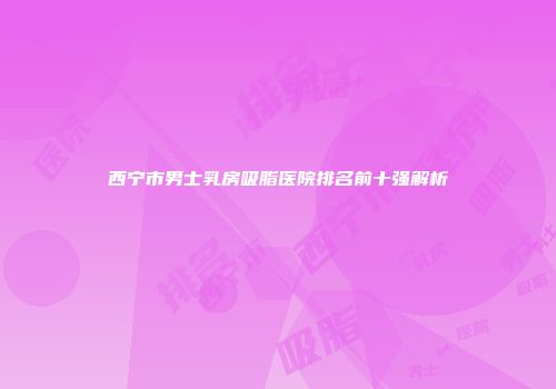 西宁市男士乳房吸脂医院排名前十强解析
