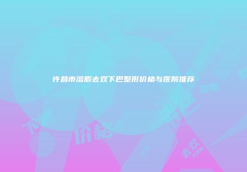许昌市溶脂去双下巴整形价格与医院推荐