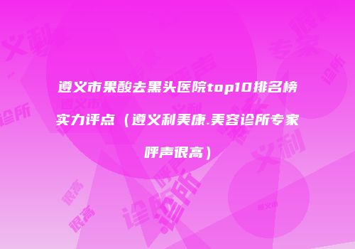 遵义市果酸去黑头医院top10排名榜实力评点（遵义利美康.美容诊所专家呼声很高）