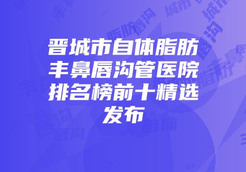 晋城市自体脂肪丰鼻唇沟管医院排名榜前十精选发布