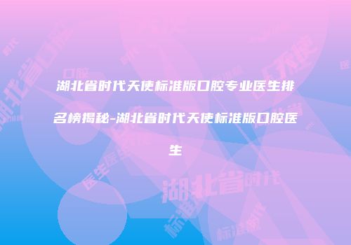 湖北省时代天使标准版口腔专业医生排名榜揭秘-湖北省时代天使标准版口腔医生