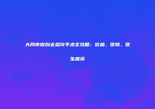 大同市微创去泪沟手术全攻略：价格、医院、医生推荐