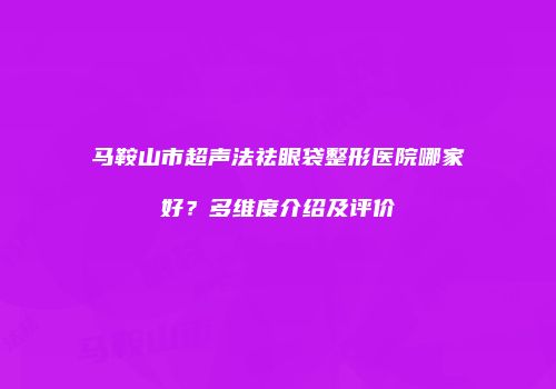 马鞍山市超声法祛眼袋整形医院哪家好？多维度介绍及评价