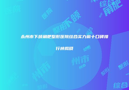永州市下颌角肥整形医院综合实力前十口碑排行榜揭晓