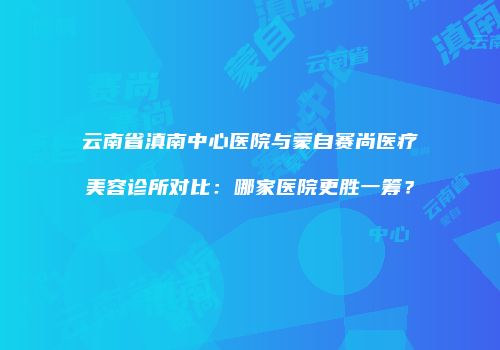 云南省滇南中心医院与蒙自赛尚医疗美容诊所对比：哪家医院更胜一筹？