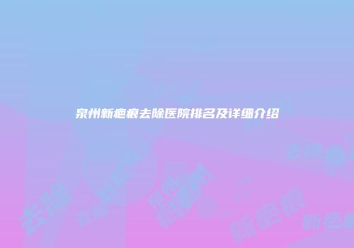 泉州新疤痕去除医院排名及详细介绍