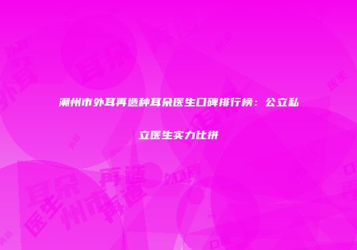 潮州市外耳再造种耳朵医生口碑排行榜：公立私立医生实力比拼