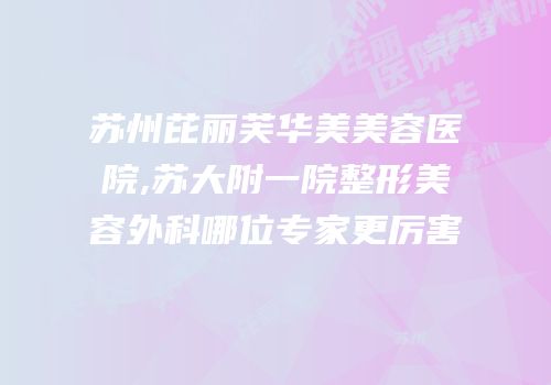 苏州芘丽芙华美美容医院,苏大附一院整形美容外科哪位专家更厉害