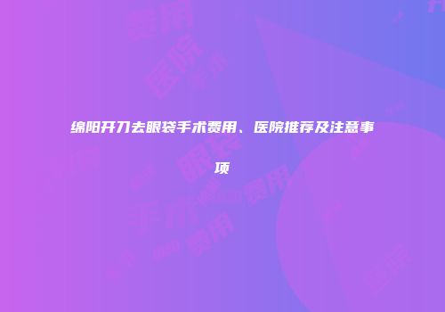 绵阳开刀去眼袋手术费用、医院推荐及注意事项
