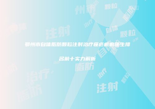 鄂州市自体脂肪颗粒注射治疗痤疮瘢痕医生排名前十实力解析