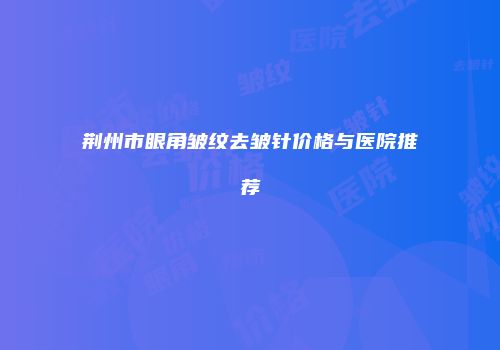 荆州市眼角皱纹去皱针价格与医院推荐