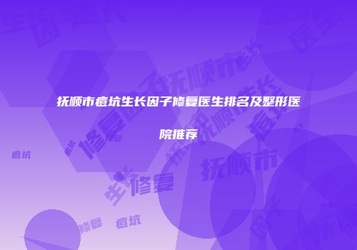 抚顺市痘坑生长因子修复医生排名及整形医院推荐