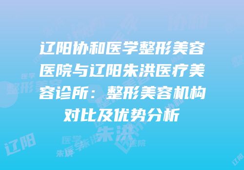 辽阳协和医学整形美容医院与辽阳朱洪医疗美容诊所：整形美容机构对比及优势分析