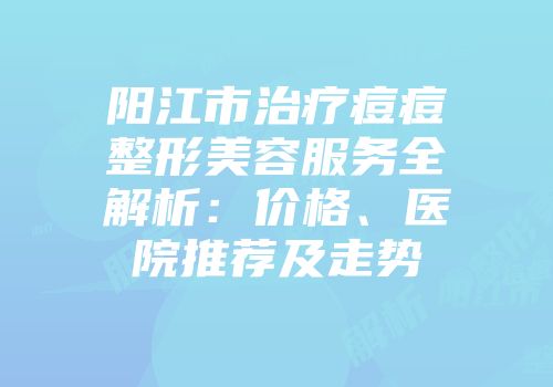 阳江市治疗痘痘整形美容服务全解析：价格、医院推荐及走势