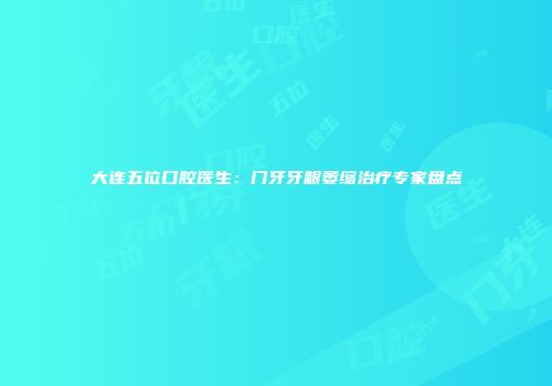 大连五位口腔医生：门牙牙龈萎缩治疗专家盘点