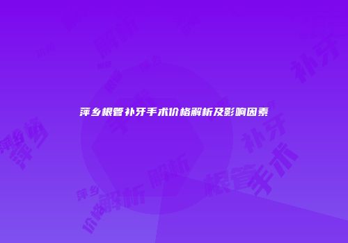 萍乡根管补牙手术价格解析及影响因素