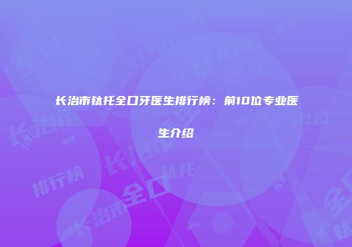 长治市钛托全口牙医生排行榜：前10位专业医生介绍