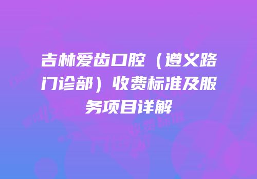 吉林爱齿口腔（遵义路门诊部）收费标准及服务项目详解