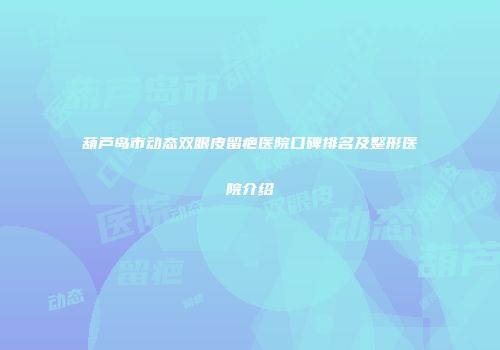 葫芦岛市动态双眼皮留疤医院口碑排名及整形医院介绍